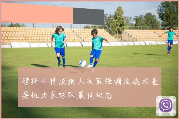 穆斯卡特谈换人决策强调技战术重要性力求球队最佳状态