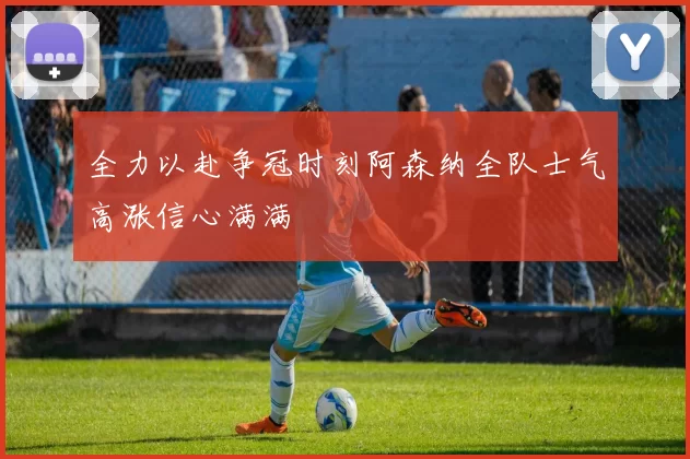 全力以赴争冠时刻阿森纳全队士气高涨信心满满