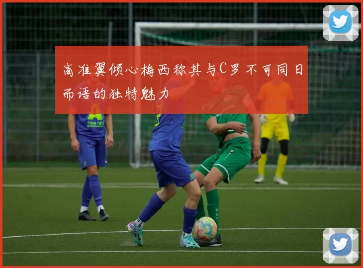 高准翼倾心梅西称其与C罗不可同日而语的独特魅力