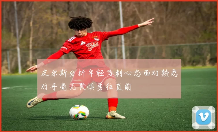 皮尔斯分析年轻马刺心态面对熟悉对手毫无畏惧勇往直前