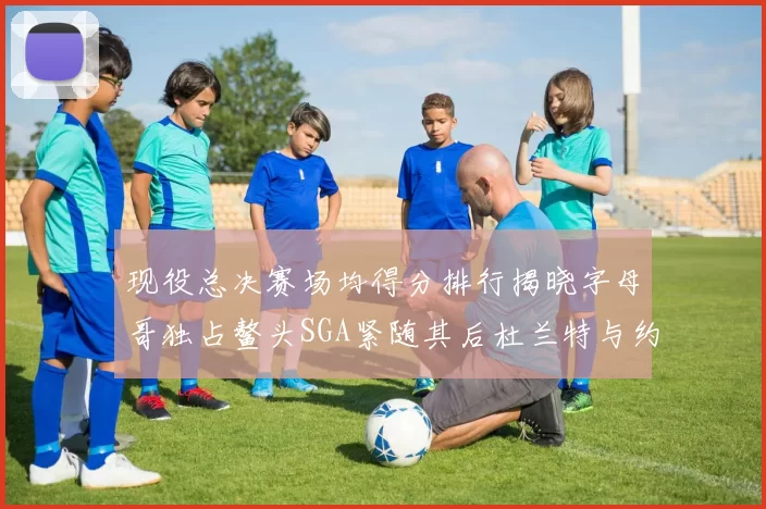 现役总决赛场均得分排行揭晓字母哥独占鳌头SGA紧随其后杜兰特与约基奇争夺第三