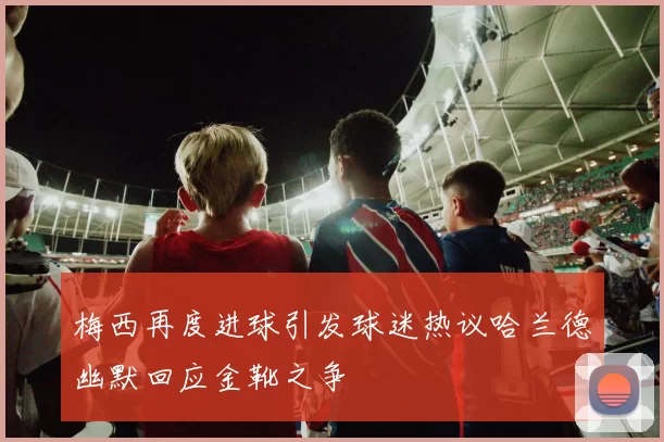 梅西再度进球引发球迷热议哈兰德幽默回应金靴之争