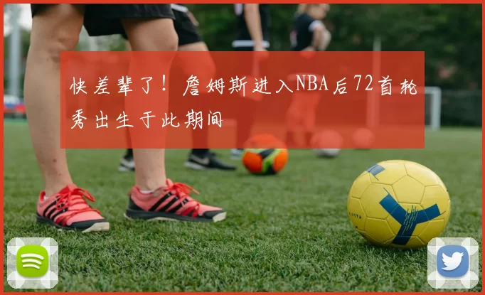 快差辈了！詹姆斯进入NBA后72首轮秀出生于此期间