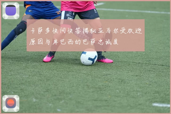 卡萨多快问快答揭秘亚马尔受欢迎原因与库巴西的巴萨忠诚度
