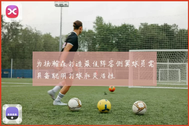 为杨瀚森打造最佳阵容侧翼球员需具备聪明打球和灵活性