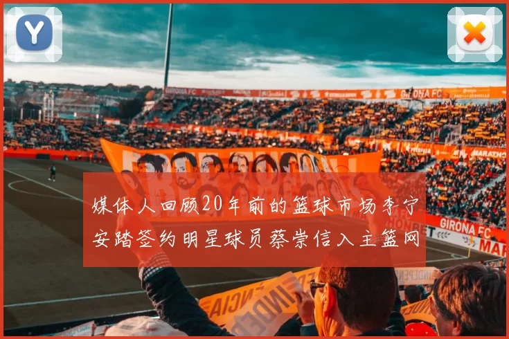 媒体人回顾20年前的篮球市场李宁安踏签约明星球员蔡崇信入主篮网的时代变迁